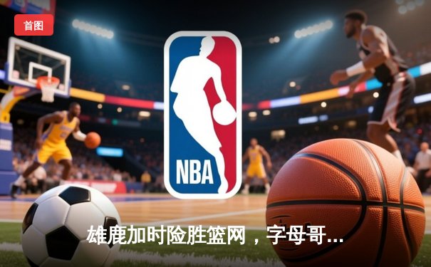 雄鹿加时险胜篮网，字母哥44分率队上演惊天逆转