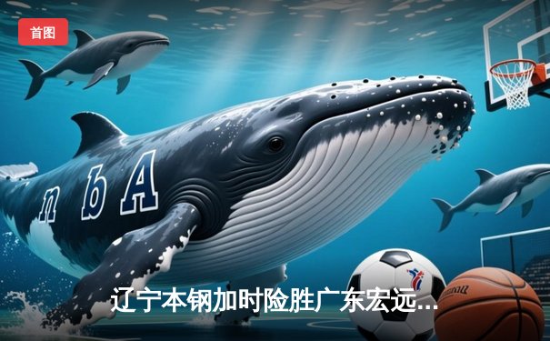 辽宁本钢加时险胜广东宏远 CBA半决赛上演史诗级对决