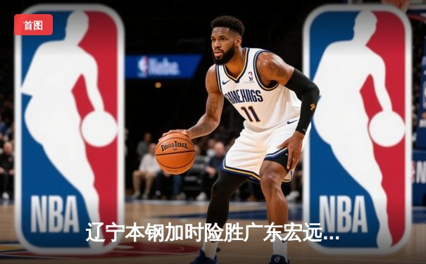 辽宁本钢加时险胜广东宏远 CBA半决赛上演史诗级对决