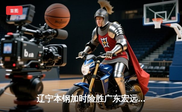 辽宁本钢加时险胜广东宏远 CBA半决赛上演史诗级对决